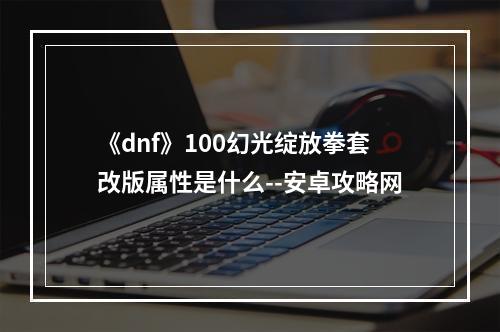 《dnf》100幻光绽放拳套改版属性是什么--安卓攻略网