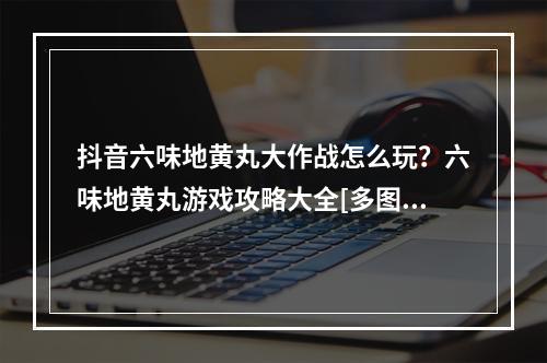 抖音六味地黄丸大作战怎么玩？六味地黄丸游戏攻略大全[多图]--游戏攻略网