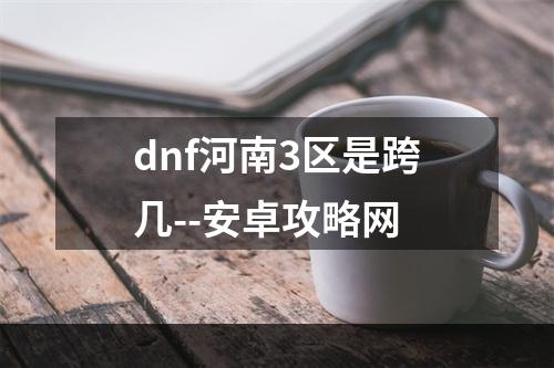 dnf河南3区是跨几--安卓攻略网