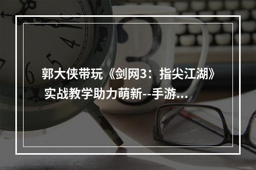 郭大侠带玩《剑网3：指尖江湖》 实战教学助力萌新--手游攻略网