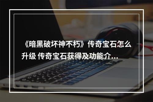 《暗黑破坏神不朽》传奇宝石怎么升级 传奇宝石获得及功能介绍--游戏攻略网