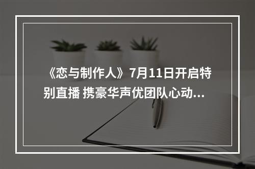 《恋与制作人》7月11日开启特别直播 携豪华声优团队心动来袭--安卓攻略网