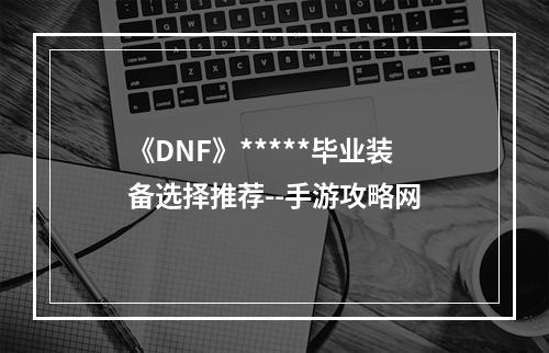 《DNF》*****毕业装备选择推荐--手游攻略网