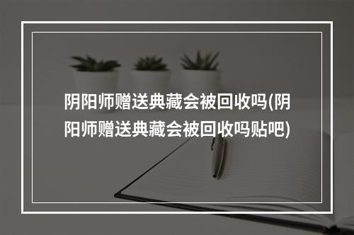 阴阳师赠送典藏会被回收吗(阴阳师赠送典藏会被回收吗贴吧)