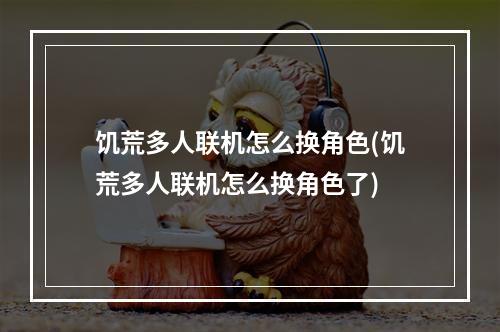 饥荒多人联机怎么换角色(饥荒多人联机怎么换角色了)