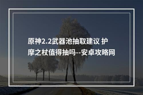 原神2.2武器池抽取建议 护摩之杖值得抽吗--安卓攻略网