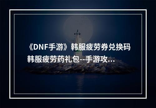 《DNF手游》韩服疲劳券兑换码 韩服疲劳药礼包--手游攻略网