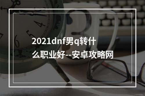 2021dnf男q转什么职业好--安卓攻略网