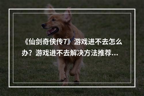 《仙剑奇侠传7》游戏进不去怎么办？游戏进不去解决方法推荐--安卓攻略网