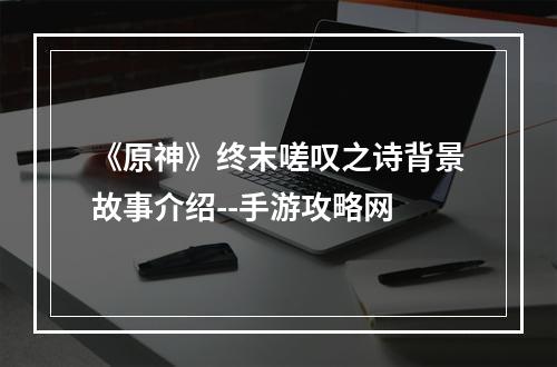 《原神》终末嗟叹之诗背景故事介绍--手游攻略网