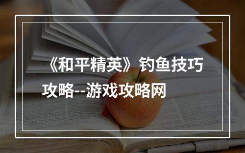 《和平精英》钓鱼技巧攻略--游戏攻略网