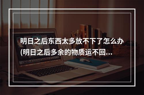 明日之后东西太多放不下了怎么办(明日之后多余的物质运不回来怎么办)