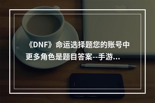 《DNF》命运选择题您的账号中更多角色是题目答案--手游攻略网