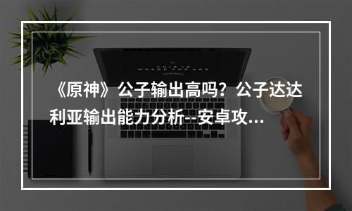 《原神》公子输出高吗？公子达达利亚输出能力分析--安卓攻略网