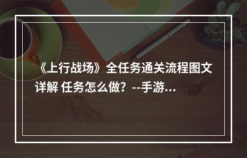 《上行战场》全任务通关流程图文详解 任务怎么做？--手游攻略网