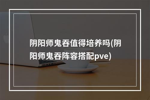 阴阳师鬼吞值得培养吗(阴阳师鬼吞阵容搭配pve)