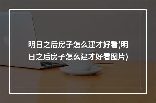 明日之后房子怎么建才好看(明日之后房子怎么建才好看图片)