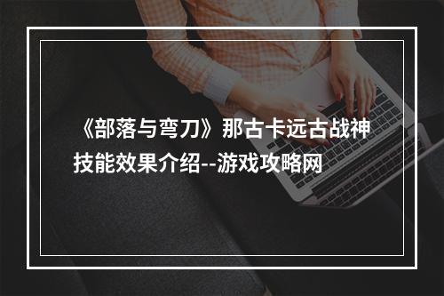 《部落与弯刀》那古卡远古战神技能效果介绍--游戏攻略网