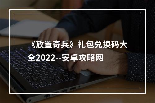 《放置奇兵》礼包兑换码大全2022--安卓攻略网