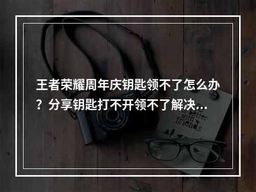 王者荣耀周年庆钥匙领不了怎么办？分享钥匙打不开领不了解决方法[多图]--游戏攻略网