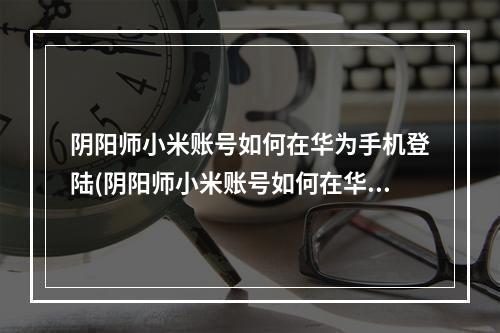 阴阳师小米账号如何在华为手机登陆(阴阳师小米账号如何在华为手机登陆游戏)