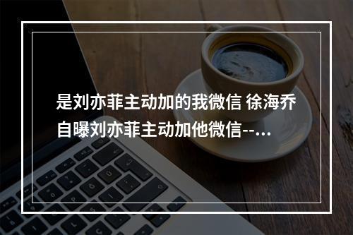 是刘亦菲主动加的我微信 徐海乔自曝刘亦菲主动加他微信--游戏攻略网