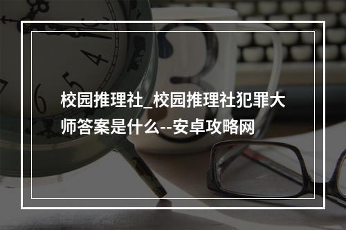 校园推理社_校园推理社犯罪大师答案是什么--安卓攻略网