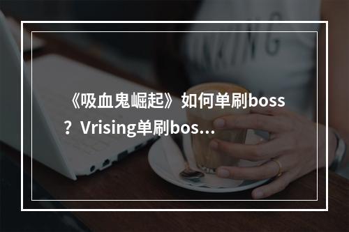 《吸血鬼崛起》如何单刷boss？Vrising单刷boss技巧分享--手游攻略网