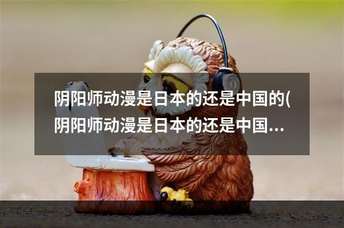 阴阳师动漫是日本的还是中国的(阴阳师动漫是日本的还是中国的动漫)