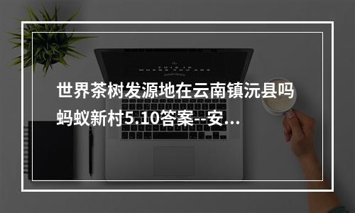 世界茶树发源地在云南镇沅县吗 蚂蚁新村5.10答案--安卓攻略网