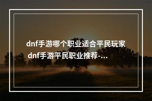 dnf手游哪个职业适合平民玩家 dnf手游平民职业推荐--游戏攻略网