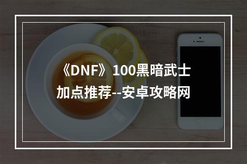 《DNF》100黑暗武士加点推荐--安卓攻略网