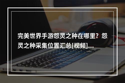 完美世界手游怨灵之种在哪里？怨灵之种采集位置汇总[视频][多图]--安卓攻略网