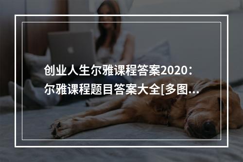 创业人生尔雅课程答案2020：尔雅课程题目答案大全[多图]--手游攻略网