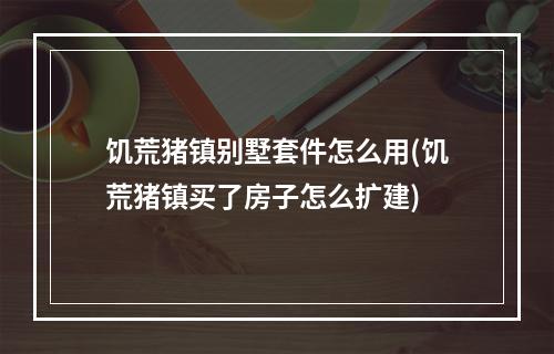 饥荒猪镇别墅套件怎么用(饥荒猪镇买了房子怎么扩建)