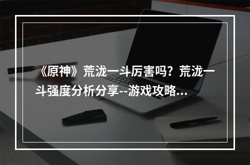 《原神》荒泷一斗厉害吗？荒泷一斗强度分析分享--游戏攻略网