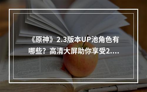 《原神》2.3版本UP池角色有哪些？高清大屏助你享受2.3版本新内容--游戏攻略网