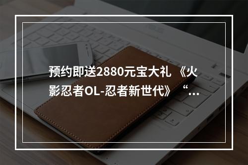 预约即送2880元宝大礼 《火影忍者OL-忍者新世代》“忍界·无禁季”新版将至--手游攻略网