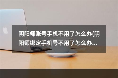 阴阳师账号手机不用了怎么办(阴阳师绑定手机号不用了怎么办)