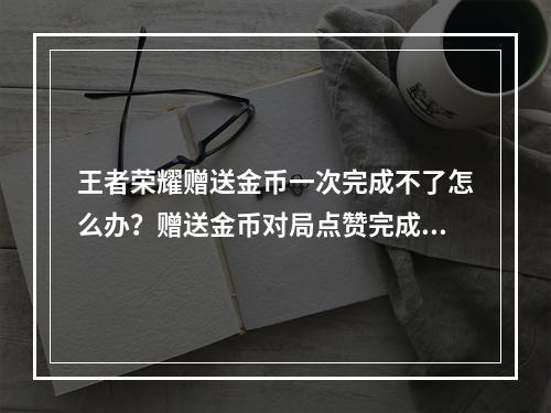 王者荣耀赠送金币一次完成不了怎么办？赠送金币对局点赞完成不了解决方法[多图]--游戏攻略网