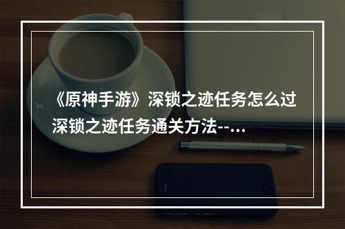 《原神手游》深锁之迹任务怎么过 深锁之迹任务通关方法--安卓攻略网