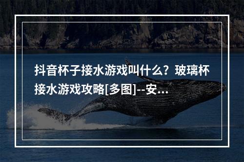 抖音杯子接水游戏叫什么？玻璃杯接水游戏攻略[多图]--安卓攻略网