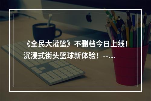 《全民大灌篮》不删档今日上线！沉浸式街头篮球新体验！--游戏攻略网