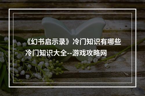 《幻书启示录》冷门知识有哪些 冷门知识大全--游戏攻略网