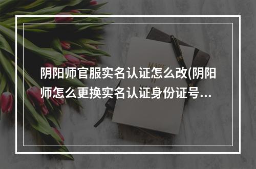 阴阳师官服实名认证怎么改(阴阳师怎么更换实名认证身份证号)