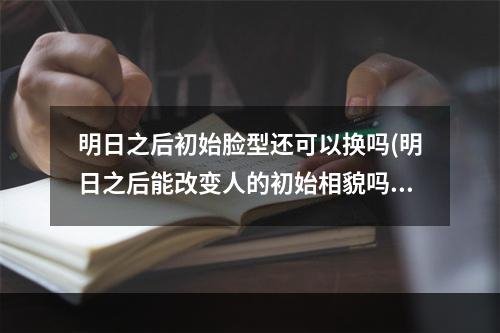 明日之后初始脸型还可以换吗(明日之后能改变人的初始相貌吗)