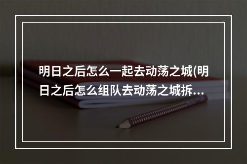 明日之后怎么一起去动荡之城(明日之后怎么组队去动荡之城拆家)