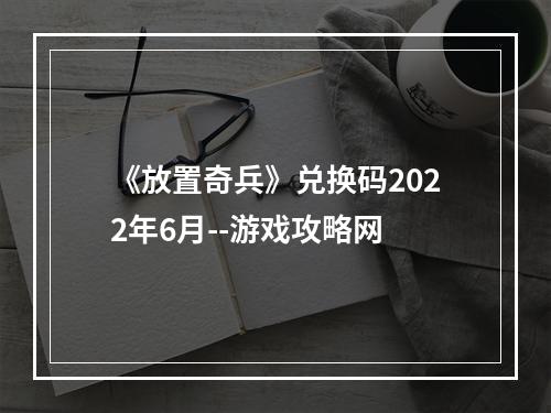 《放置奇兵》兑换码2022年6月--游戏攻略网