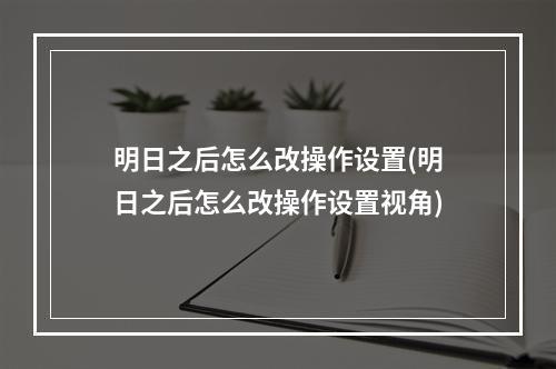 明日之后怎么改操作设置(明日之后怎么改操作设置视角)