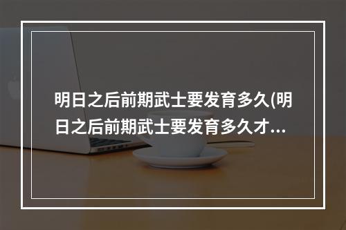 明日之后前期武士要发育多久(明日之后前期武士要发育多久才能打)